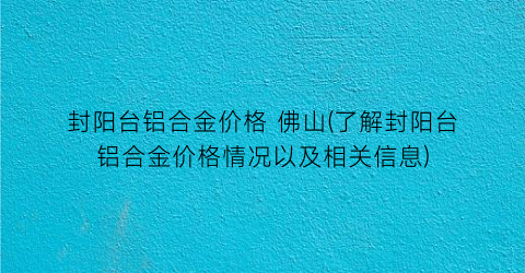 “封阳台铝合金价格 佛山(了解封阳台铝合金价格情况以及相关信息)